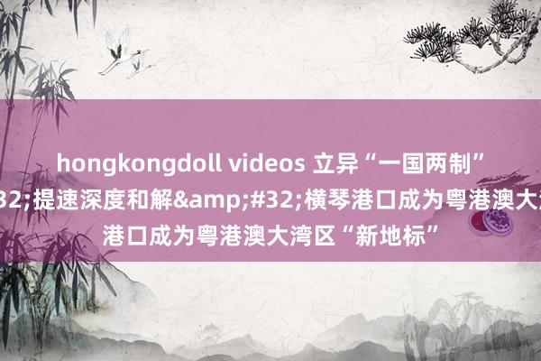 hongkongdoll videos 立异“一国两制”实践&#32;提速深度和解&#32;横琴港口成为粤港澳大湾区“新地标”