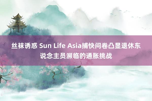 丝袜诱惑 Sun Life Asia捕快问卷凸显退休东说念主员濒临的通胀挑战