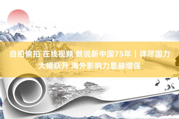 自拍偷拍 在线视频 数说新中国75年｜详尽国力大幅跃升 海外影响力显赫增强