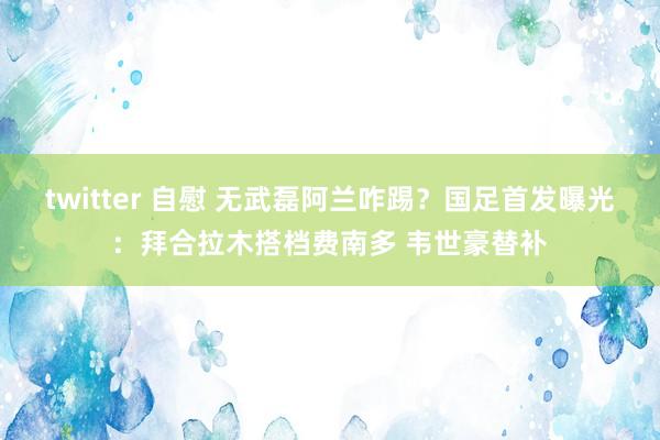 twitter 自慰 无武磊阿兰咋踢？国足首发曝光：拜合拉木搭档费南多 韦世豪替补