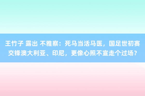 王竹子 露出 不雅察：死马当活马医，国足世初赛交锋澳大利亚、印尼，更像心照不宣走个过场？