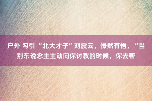 户外 勾引 “北大才子”刘震云，憬然有悟，“当别东说念主主动向你讨教的时候，你去帮