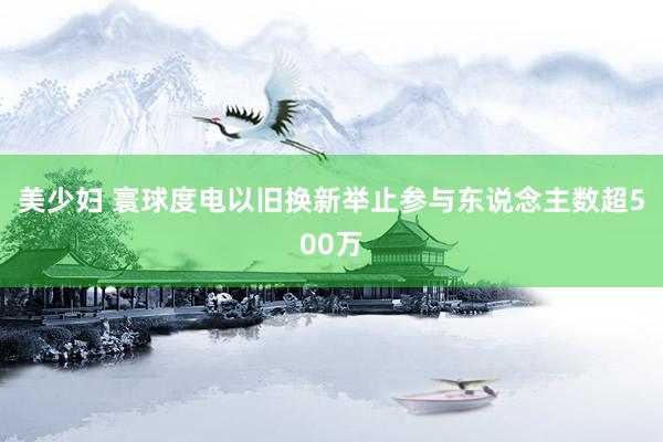 美少妇 寰球度电以旧换新举止参与东说念主数超500万