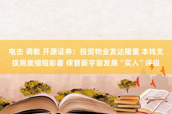 电击 调教 开源证券：投资物业发达隆重 本钱支拨用度缩短彰着 保管新宇宙发展“买入”评级