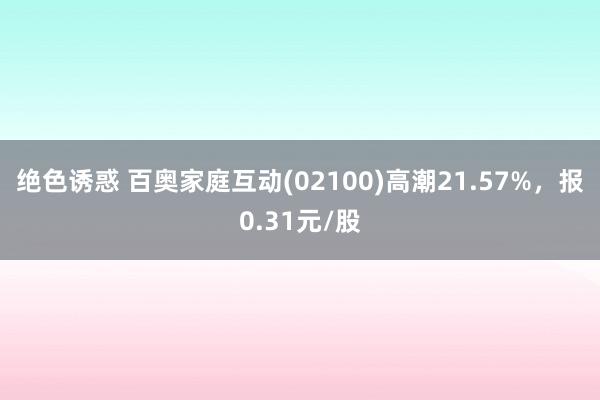 绝色诱惑 百奥家庭互动(02100)高潮21.57%，报0.31元/股