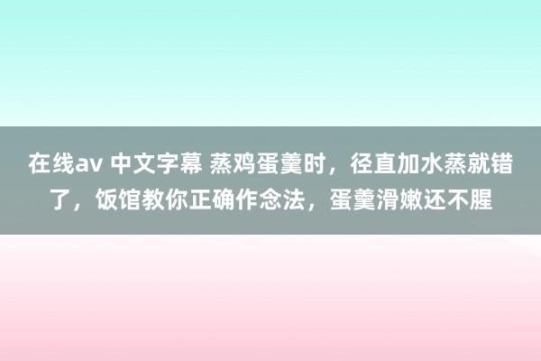 在线av 中文字幕 蒸鸡蛋羹时，径直加水蒸就错了，饭馆教你正确作念法，蛋羹滑嫩还不腥