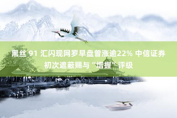 黑丝 91 汇闪现网罗早盘曾涨逾22% 中信证券初次遮蔽赐与“增握”评级