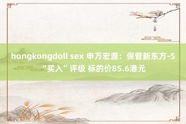 hongkongdoll sex 申万宏源：保管新东方-S“买入”评级 标的价85.6港元