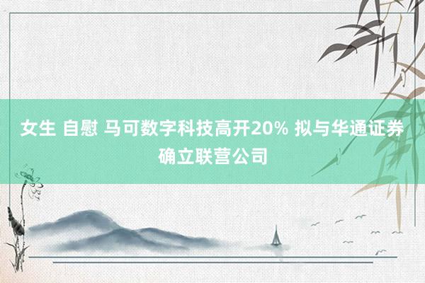 女生 自慰 马可数字科技高开20% 拟与华通证券确立联营公司