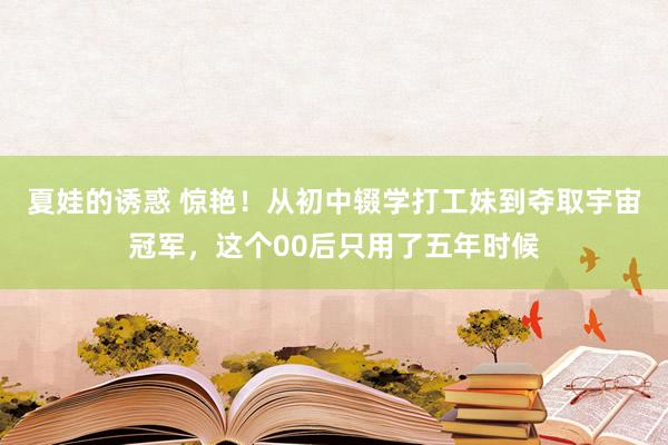 夏娃的诱惑 惊艳！从初中辍学打工妹到夺取宇宙冠军，这个00后只用了五年时候