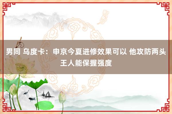 男同 乌度卡：申京今夏进修效果可以 他攻防两头王人能保握强度