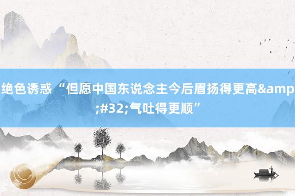 绝色诱惑 “但愿中国东说念主今后眉扬得更高&#32;气吐得更顺”