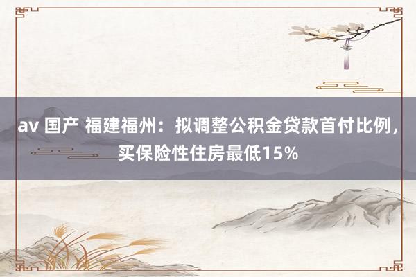 av 国产 福建福州：拟调整公积金贷款首付比例，买保险性住房最低15%