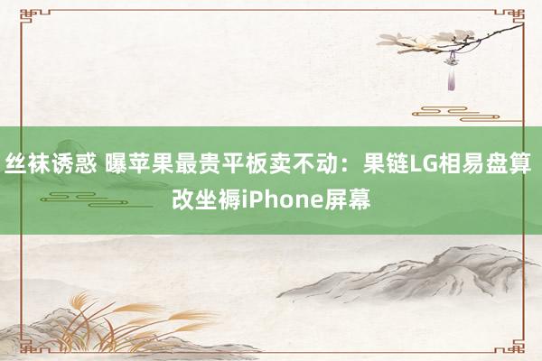 丝袜诱惑 曝苹果最贵平板卖不动：果链LG相易盘算 改坐褥iPhone屏幕