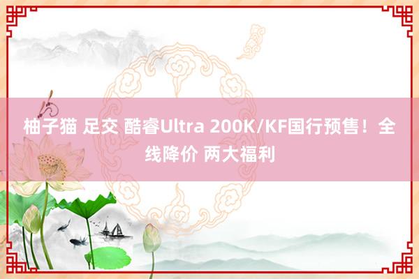 柚子猫 足交 酷睿Ultra 200K/KF国行预售！全线降价 两大福利