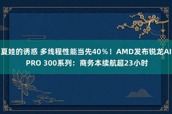 夏娃的诱惑 多线程性能当先40％！AMD发布锐龙AI PRO 300系列：商务本续航超23小时