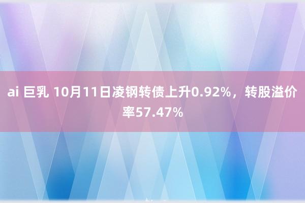 ai 巨乳 10月11日凌钢转债上升0.92%，转股溢价率57.47%