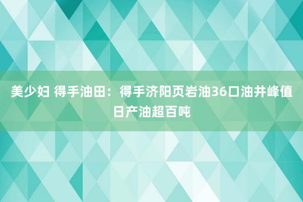 美少妇 得手油田：得手济阳页岩油36口油井峰值日产油超百吨