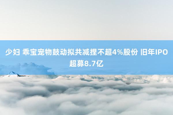 少妇 乖宝宠物鼓动拟共减捏不超4%股份 旧年IPO超募8.7亿