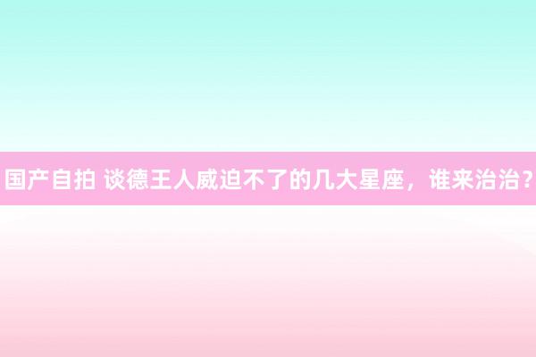 国产自拍 谈德王人威迫不了的几大星座，谁来治治？