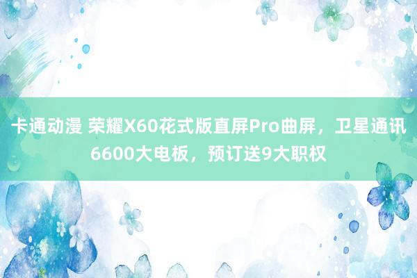 卡通动漫 荣耀X60花式版直屏Pro曲屏，卫星通讯6600大电板，预订送9大职权