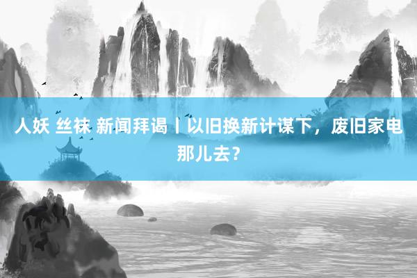 人妖 丝袜 新闻拜谒丨以旧换新计谋下，废旧家电那儿去？