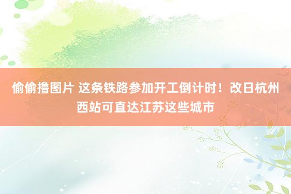 偷偷撸图片 这条铁路参加开工倒计时！改日杭州西站可直达江苏这些城市