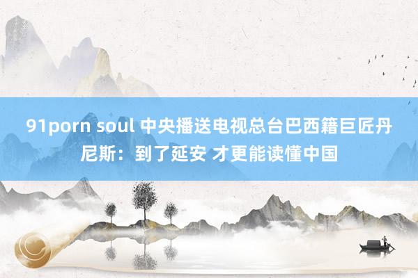 91porn soul 中央播送电视总台巴西籍巨匠丹尼斯：到了延安 才更能读懂中国