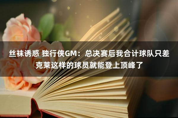 丝袜诱惑 独行侠GM：总决赛后我合计球队只差克莱这样的球员就能登上顶峰了