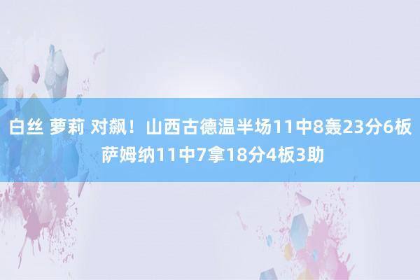 白丝 萝莉 对飙！山西古德温半场11中8轰23分6板 萨姆纳11中7拿18分4板3助