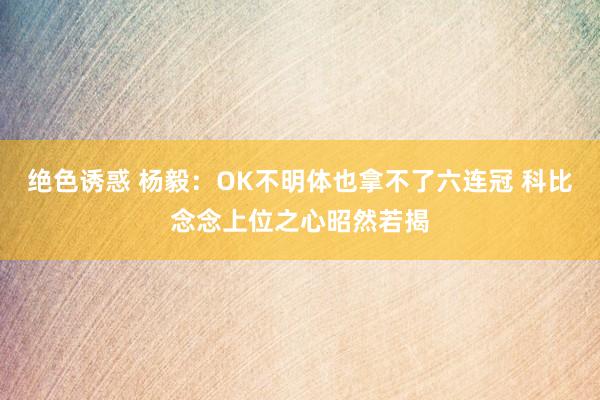 绝色诱惑 杨毅：OK不明体也拿不了六连冠 科比念念上位之心昭然若揭