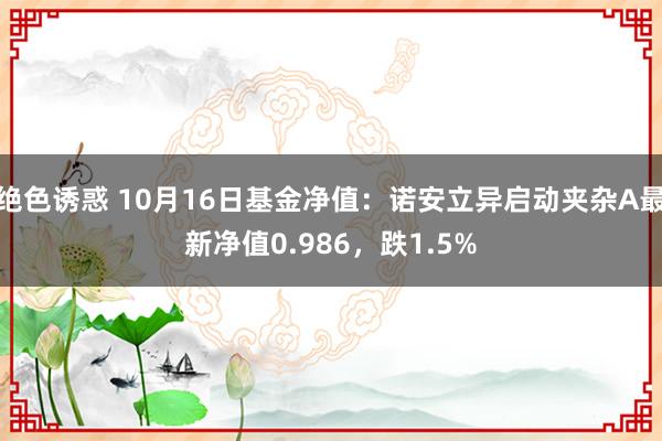 绝色诱惑 10月16日基金净值：诺安立异启动夹杂A最新净值0.986，跌1.5%