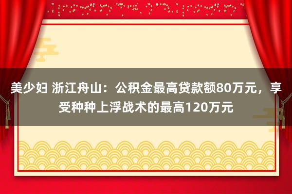 美少妇 浙江舟山：公积金最高贷款额80万元，享受种种上浮战术的最高120万元