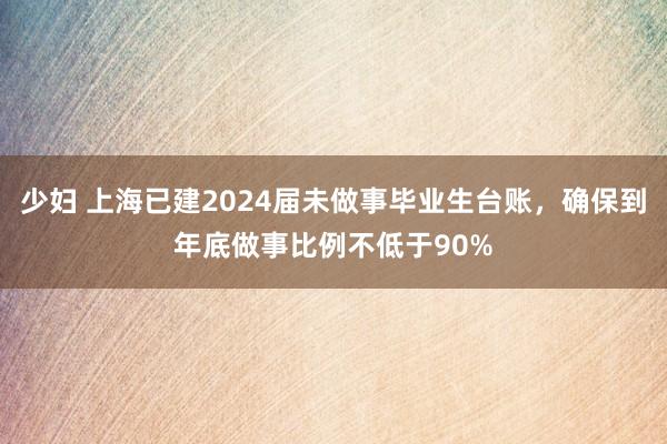 少妇 上海已建2024届未做事毕业生台账，确保到年底做事比例不低于90%