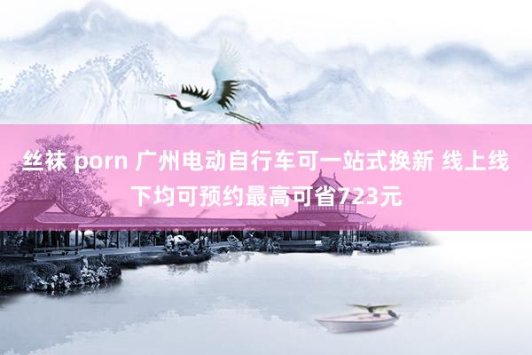 丝袜 porn 广州电动自行车可一站式换新 线上线下均可预约最高可省723元