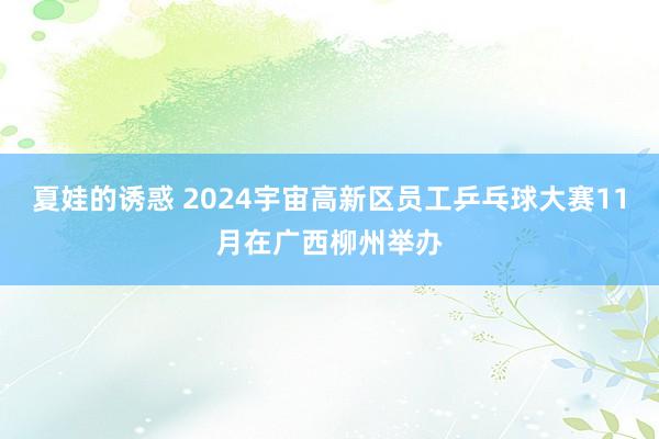 夏娃的诱惑 2024宇宙高新区员工乒乓球大赛11月在广西柳州举办