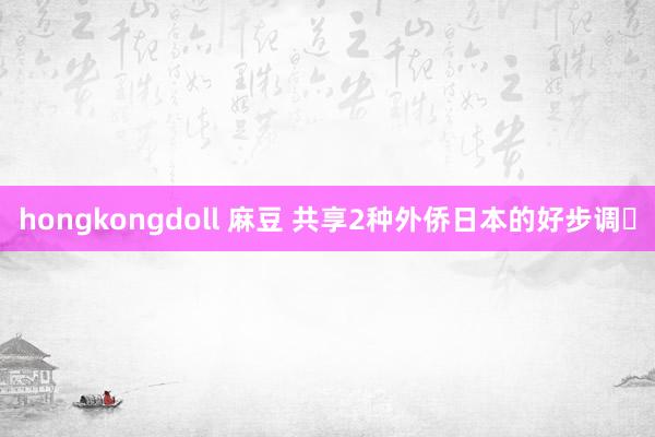 hongkongdoll 麻豆 共享2种外侨日本的好步调️