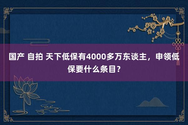 国产 自拍 天下低保有4000多万东谈主，申领低保要什么条目？