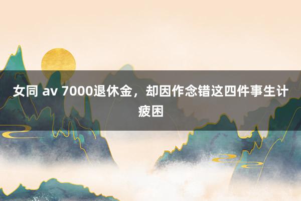 女同 av 7000退休金，却因作念错这四件事生计疲困