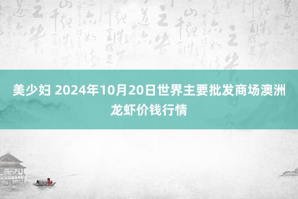 美少妇 2024年10月20日世界主要批发商场澳洲龙虾价钱行情