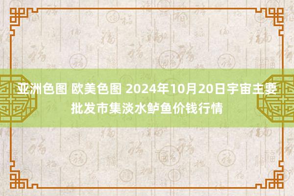 亚洲色图 欧美色图 2024年10月20日宇宙主要批发市集淡水鲈鱼价钱行情