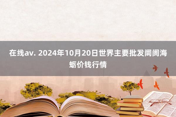 在线av. 2024年10月20日世界主要批发阛阓海蛎价钱行情