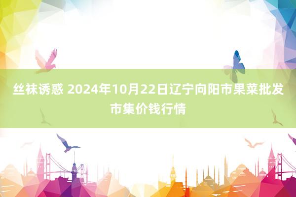 丝袜诱惑 2024年10月22日辽宁向阳市果菜批发市集价钱行情