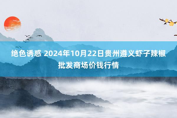 绝色诱惑 2024年10月22日贵州遵义虾子辣椒批发商场价钱行情