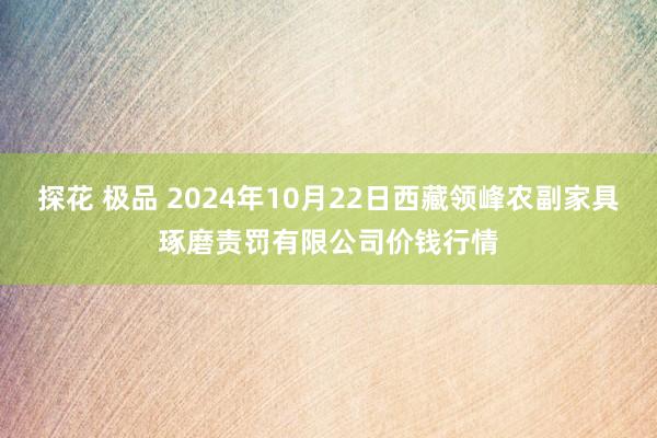 探花 极品 2024年10月22日西藏领峰农副家具琢磨责罚有限公司价钱行情