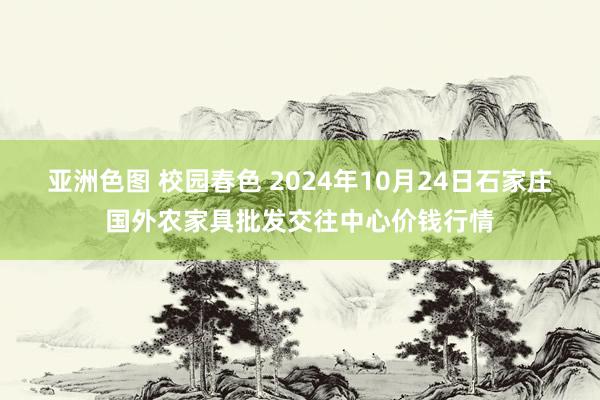 亚洲色图 校园春色 2024年10月24日石家庄国外农家具批发交往中心价钱行情