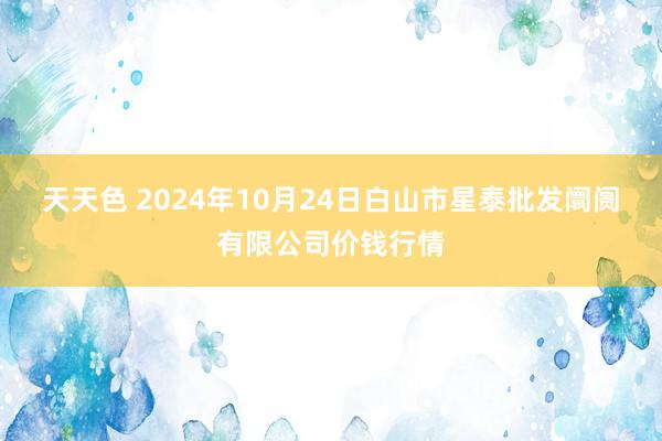 天天色 2024年10月24日白山市星泰批发阛阓有限公司价钱行情