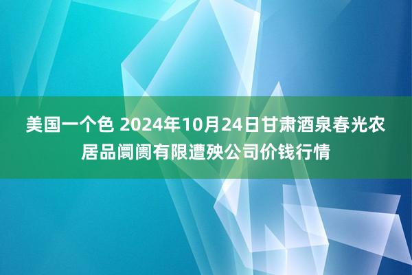 美国一个色 2024年10月24日甘肃酒泉春光农居品阛阓有限遭殃公司价钱行情