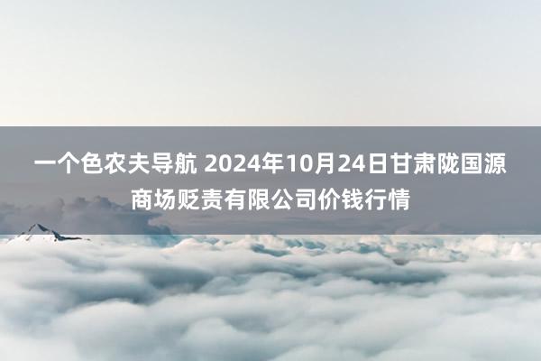 一个色农夫导航 2024年10月24日甘肃陇国源商场贬责有限公司价钱行情