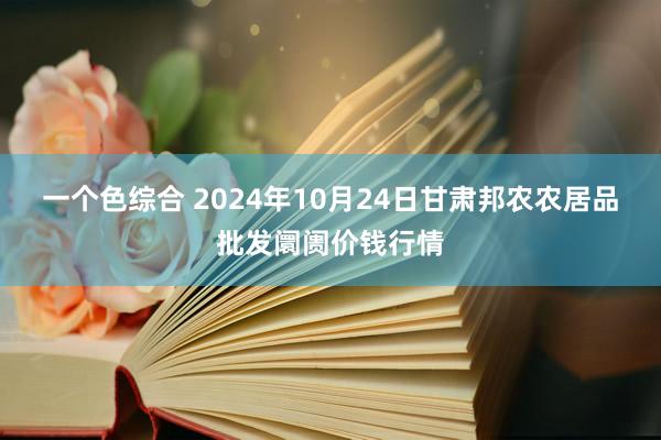 一个色综合 2024年10月24日甘肃邦农农居品批发阛阓价钱行情